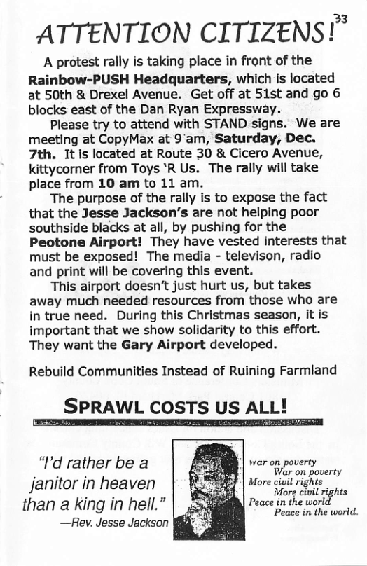 ATTENTION CITIZENS!” A protest rally is taking place in front of the Rainbow-PUSH Headquarters, which Is located at 50th & Drexel Avenue. Get off at 51st and go 6 blocks east of the Dan Ryan Expressway. Please try to attend with STAND signs. We are meeting at CopyMax at 9’am, Saturday, Dec. 7th. Itis located at Route 30 & Cicero Avenue, kittycorner from Toys ’R Us. The rally will take place from 10 am to 11 am. The purpose of the rally is to expose the fact that the Jesse Jackson’’s are not helping poor southside blacks at all, by pushing for the Peotone Airport! They have vested interests that must be exposed! The media - televison, radio and print will be covering this event. This airport doesn’t just hurt us, but takes away much needed resources from those who are in true need. During this Christmas season, it is important that we show solidarity to this effort. They want the Gary Airport developed. Rebuild Communities Instead of Ruining Farmland SPRAWL COSTS US ALL! Peace in the world. “I’d rather be a £ war on poverty PIRERL S 9 War on poverty Janitor in heaven o | Morectul ights than a king in hell.” | Peace in the worl —Rev. Jesse Jackson